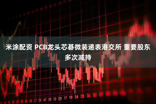米涂配资 PCB龙头芯碁微装递表港交所 重要股东多次减持
