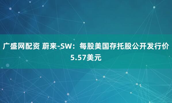 广盛网配资 蔚来-SW：每股美国存托股公开发行价5.57美元