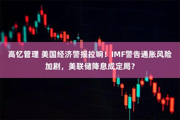 高忆管理 美国经济警报拉响！IMF警告通胀风险加剧，美联储降息成定局？