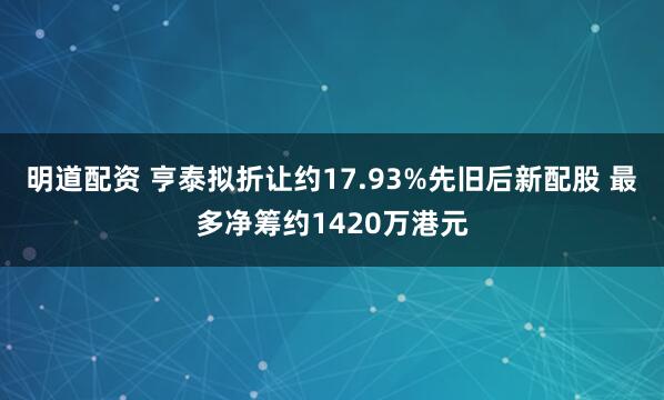 明道配资 亨泰拟折让约17.93%先旧后新配股 最多净筹约1420万港元