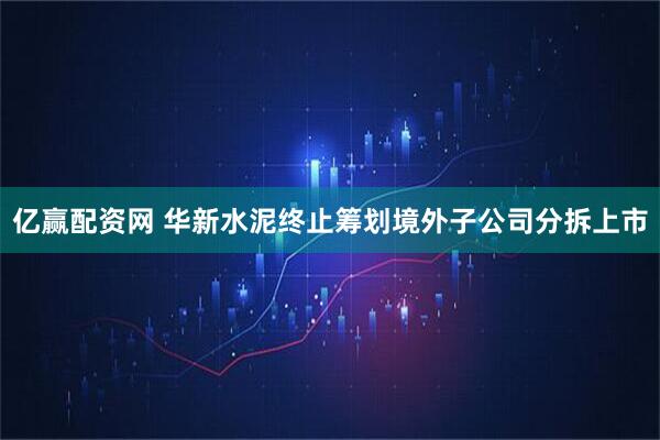 亿赢配资网 华新水泥终止筹划境外子公司分拆上市