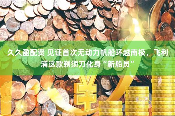 久久盈配资 见证首次无动力帆船环越南极，飞利浦这款剃须刀化身“新船员”